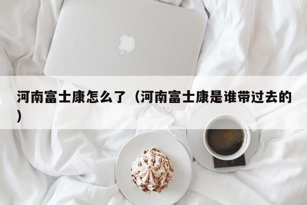 河南富士康怎么了（河南富士康是谁带过去的）