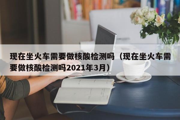 现在坐火车需要做核酸检测吗（现在坐火车需要做核酸检测吗2021年3月）