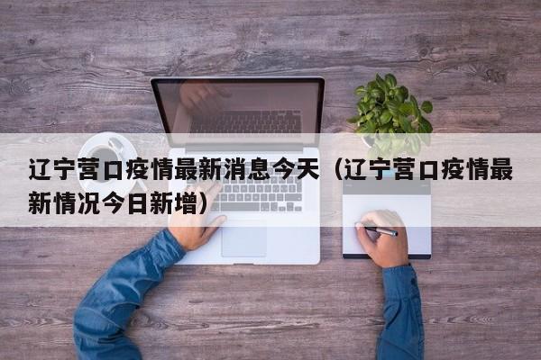 辽宁营口疫情最新消息今天（辽宁营口疫情最新情况今日新增）