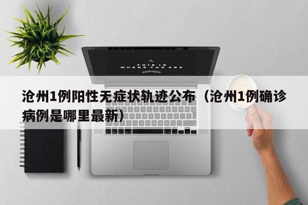 沧州1例阳性无症状轨迹公布（沧州1例确诊病例是哪里最新）