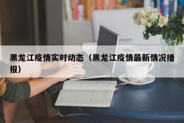 黑龙江疫情实时动态（黑龙江疫情最新情况播报）