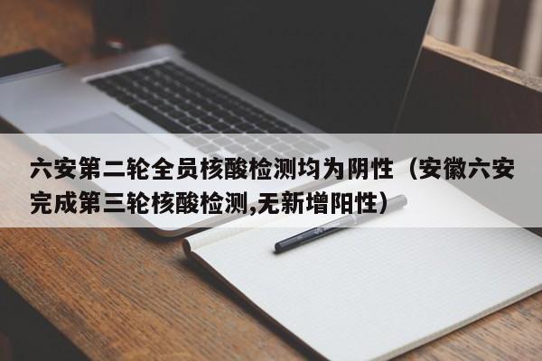 六安第二轮全员核酸检测均为阴性（安徽六安完成第三轮核酸检测,无新增阳性）