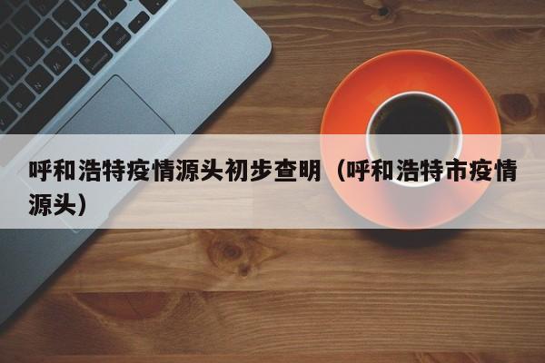 呼和浩特疫情源头初步查明（呼和浩特市疫情源头）