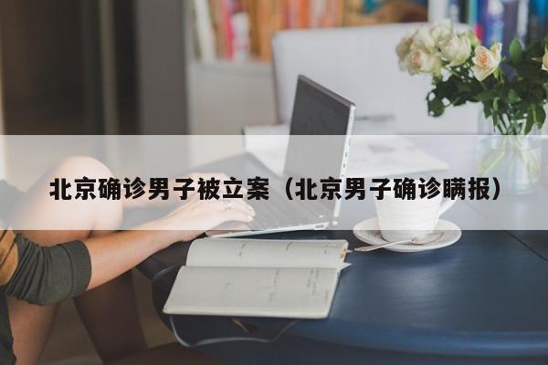 北京确诊男子被立案（北京男子确诊瞒报）