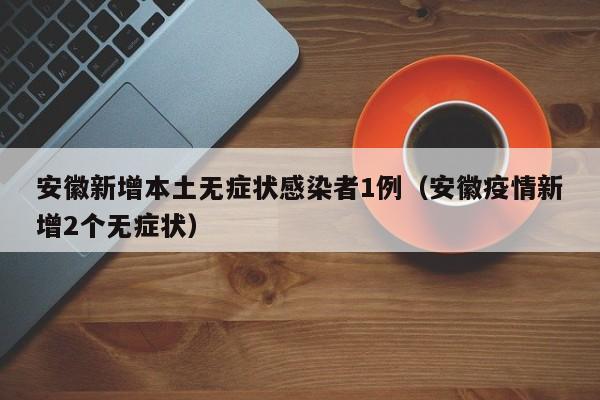 安徽新增本土无症状感染者1例（安徽疫情新增2个无症状）