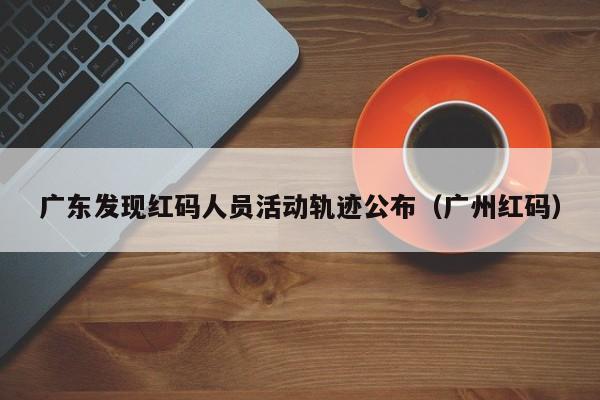 广东发现红码人员活动轨迹公布（广州红码）