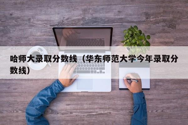 哈师大录取分数线（华东师范大学今年录取分数线）