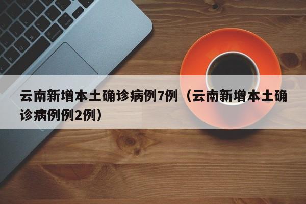 云南新增本土确诊病例7例（云南新增本土确诊病例例2例）