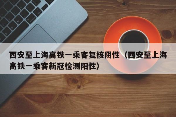 西安至上海高铁一乘客复核阴性（西安至上海高铁一乘客新冠检测阳性）