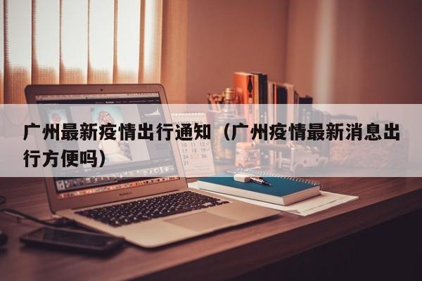 广州最新疫情出行通知（广州疫情最新消息出行方便吗）