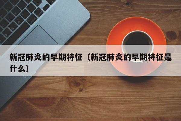 新冠肺炎的早期特征（新冠肺炎的早期特征是什么）