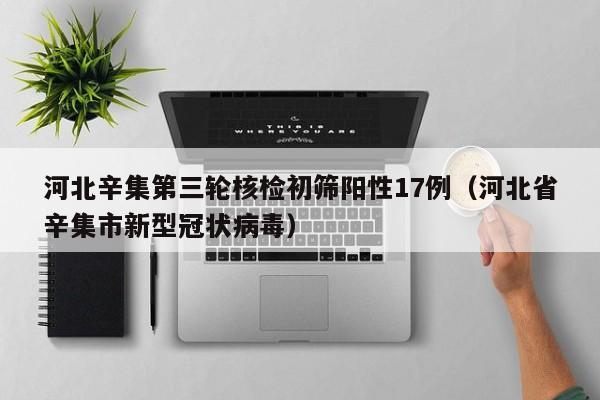 河北辛集第三轮核检初筛阳性17例（河北省辛集市新型冠状病毒）