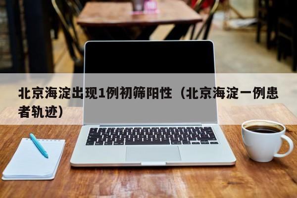 北京海淀出现1例初筛阳性（北京海淀一例患者轨迹）
