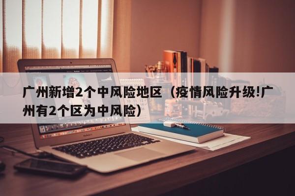 广州新增2个中风险地区（疫情风险升级!广州有2个区为中风险）