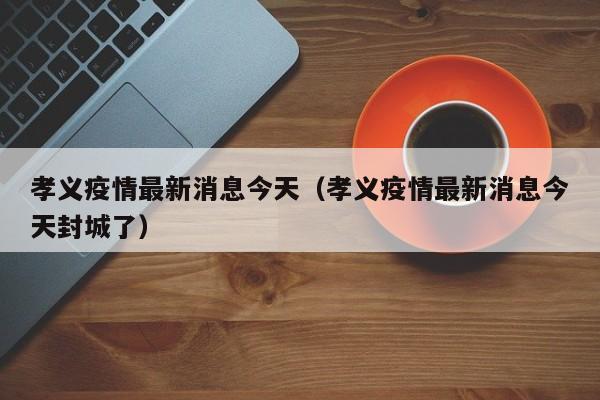 孝义疫情最新消息今天（孝义疫情最新消息今天封城了）
