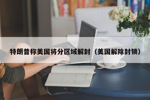 特朗普称美国将分区域解封（美国解除封锁）