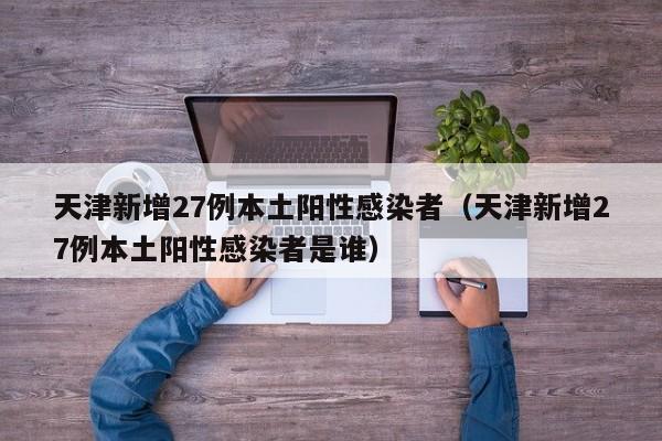 天津新增27例本土阳性感染者（天津新增27例本土阳性感染者是谁）