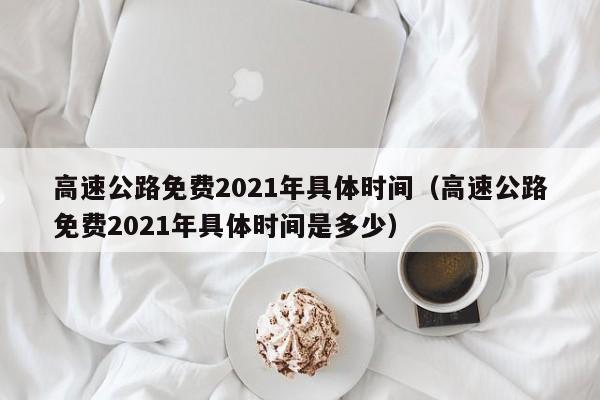 高速公路免费2021年具体时间（高速公路免费2021年具体时间是多少）