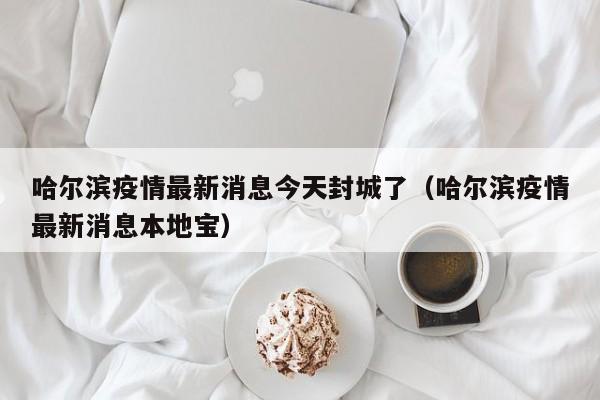 哈尔滨疫情最新消息今天封城了（哈尔滨疫情最新消息本地宝）