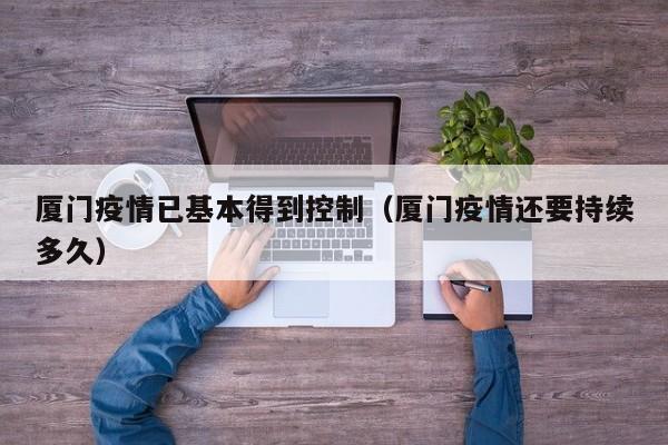 厦门疫情已基本得到控制（厦门疫情还要持续多久）