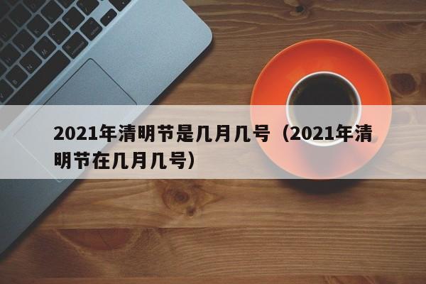 2021年清明节是几月几号（2021年清明节在几月几号）