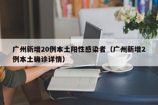 广州新增20例本土阳性感染者（广州新增2例本土确诊详情）