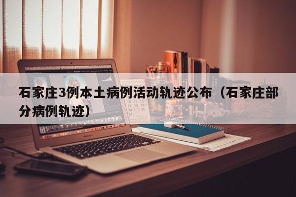 石家庄3例本土病例活动轨迹公布（石家庄部分病例轨迹）
