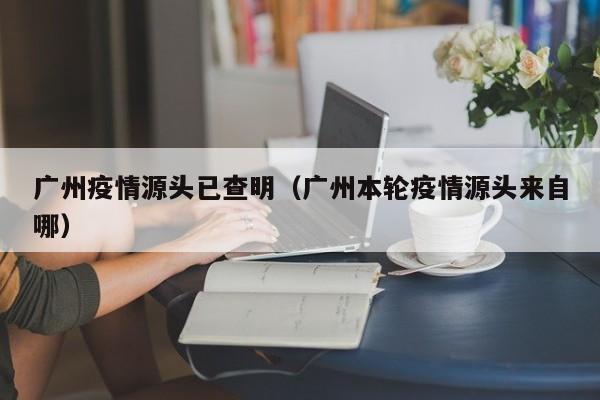 广州疫情源头已查明（广州本轮疫情源头来自哪）