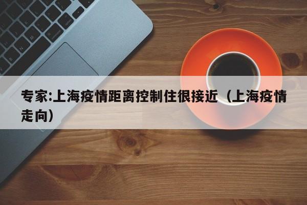 专家:上海疫情距离控制住很接近（上海疫情走向）