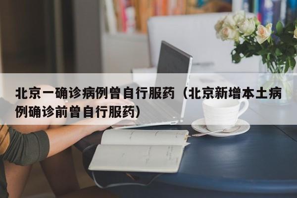 北京一确诊病例曾自行服药（北京新增本土病例确诊前曾自行服药）