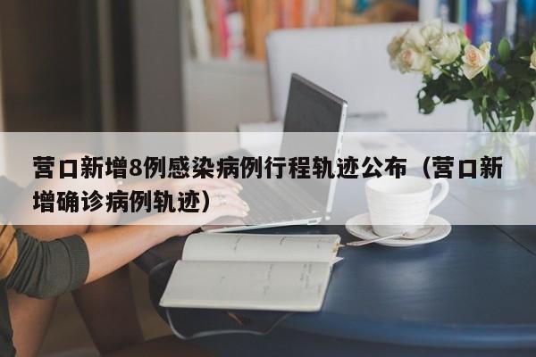 营口新增8例感染病例行程轨迹公布（营口新增确诊病例轨迹）
