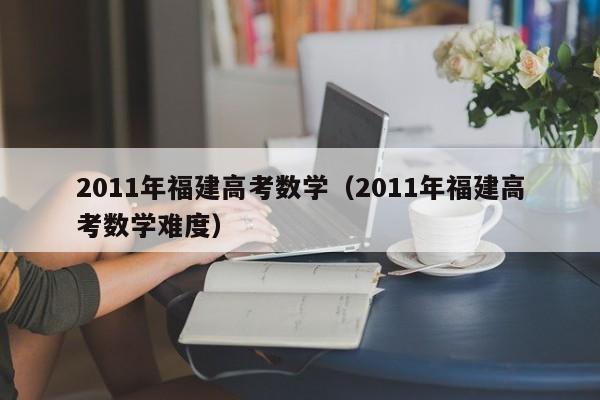 2011年福建高考数学（2011年福建高考数学难度）
