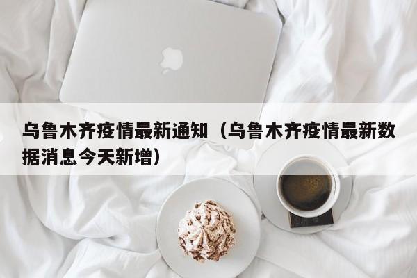 乌鲁木齐疫情最新通知（乌鲁木齐疫情最新数据消息今天新增）