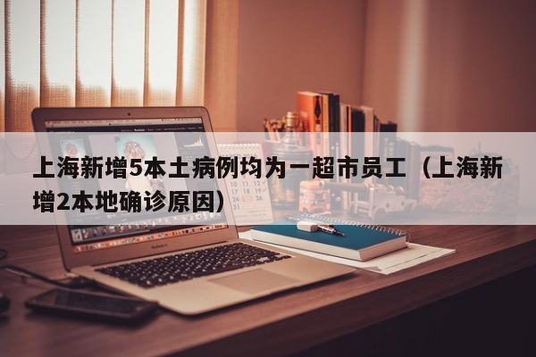 上海新增5本土病例均为一超市员工（上海新增2本地确诊原因）