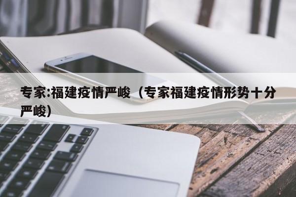 专家:福建疫情严峻（专家福建疫情形势十分严峻）
