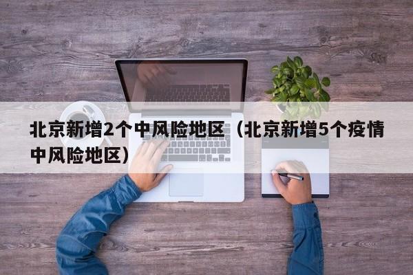 北京新增2个中风险地区（北京新增5个疫情中风险地区）