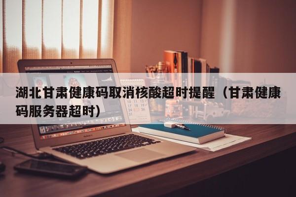 湖北甘肃健康码取消核酸超时提醒（甘肃健康码服务器超时）