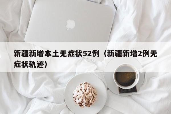 新疆新增本土无症状52例（新疆新增2例无症状轨迹）