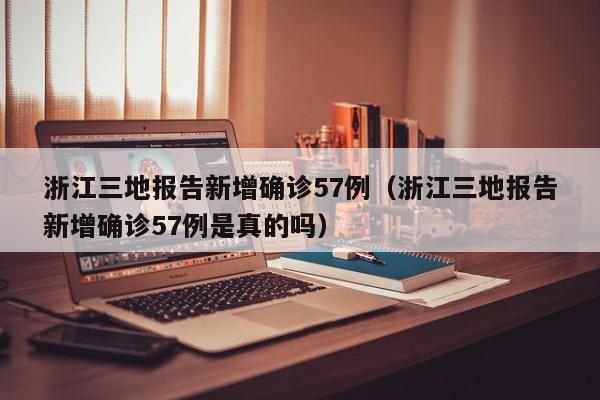 浙江三地报告新增确诊57例（浙江三地报告新增确诊57例是真的吗）