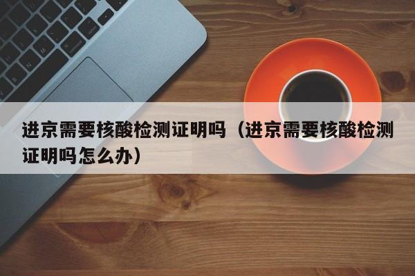 进京需要核酸检测证明吗（进京需要核酸检测证明吗怎么办）