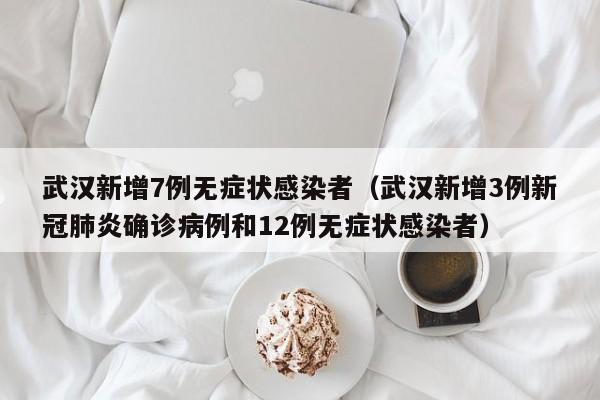 武汉新增7例无症状感染者（武汉新增3例新冠肺炎确诊病例和12例无症状感染者）