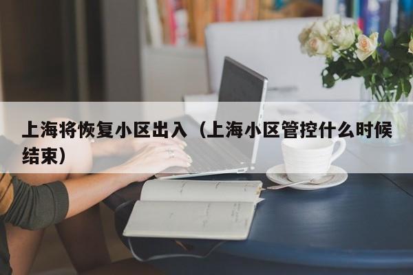 上海将恢复小区出入（上海小区管控什么时候结束）