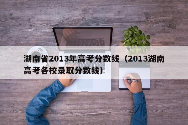 湖南省2013年高考分数线（2013湖南高考各校录取分数线）