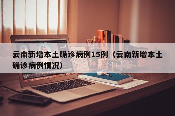 云南新增本土确诊病例15例（云南新增本土确诊病例情况）