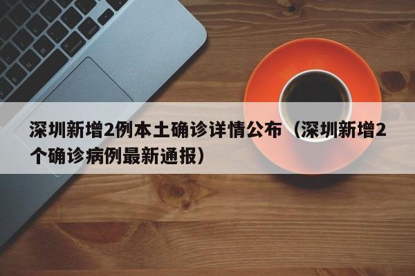 深圳新增2例本土确诊详情公布（深圳新增2个确诊病例最新通报）