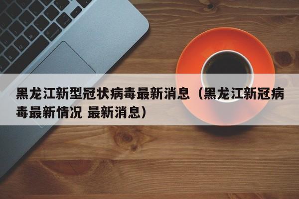 黑龙江新型冠状病毒最新消息（黑龙江新冠病毒最新情况 最新消息）