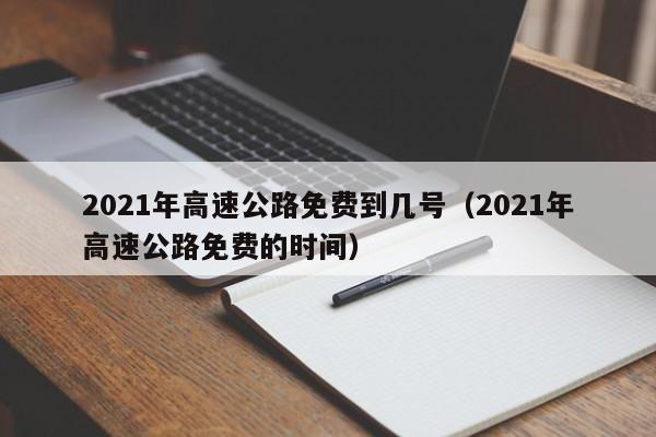 2021年高速公路免费到几号（2021年高速公路免费的时间）