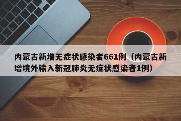 内蒙古新增无症状感染者661例（内蒙古新增境外输入新冠肺炎无症状感染者1例）