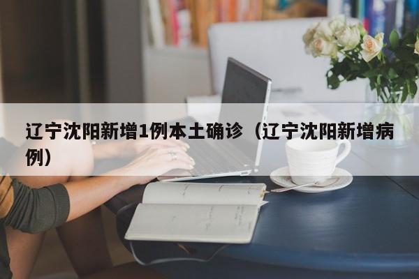 辽宁沈阳新增1例本土确诊（辽宁沈阳新增病例）