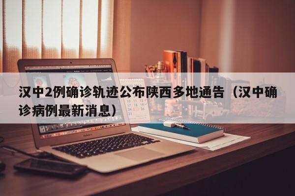 汉中2例确诊轨迹公布陕西多地通告（汉中确诊病例最新消息）